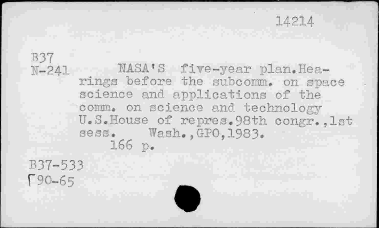 ﻿14214
B37
K-241 NASA’S five-year plan.Hea-rings before the subcomm. on space science and applications of the comm, on science and technology U.S.House of repres.98th congr.,1st sess. Wash.,GPO,1983. 166 p.
B37-533 f90-65